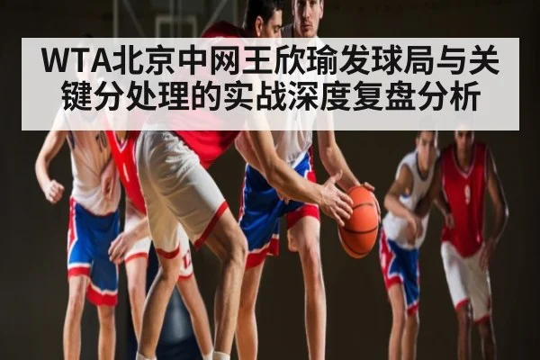 WTA北京中网王欣瑜发球局与关键分处理的实战深度复盘分析 - Leyu