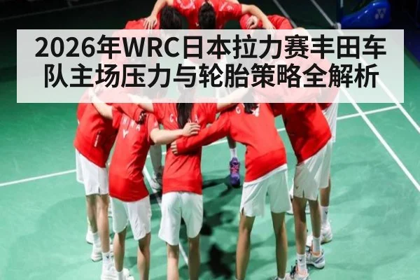 2026年WRC日本拉力赛丰田车队主场压力与轮胎策略全解析 - Leyu