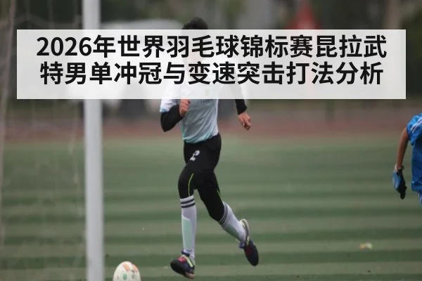 2026年世界羽毛球锦标赛昆拉武特男单冲冠与变速突击打法分析 - Leyu