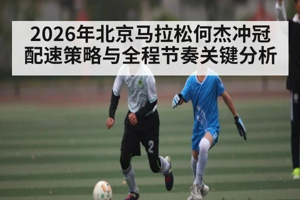 2026年北京马拉松何杰冲冠配速策略与全程节奏关键分析 - Leyu